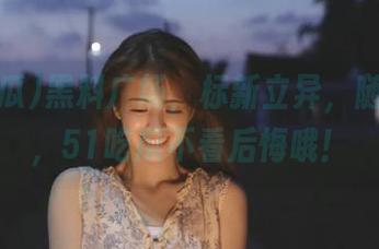 黑料广场，标新立异，随手收藏，51吃瓜不看后悔哦！