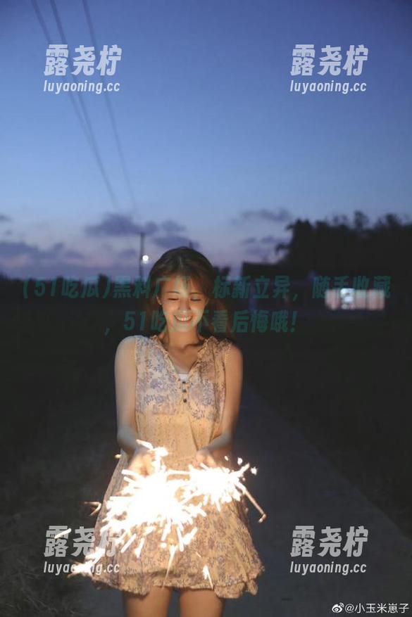 黑料广场，标新立异，随手收藏，51吃瓜不看后悔哦！-露尧柠