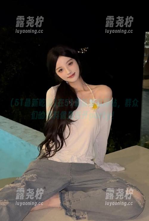 在51最新吃瓜网站，群众们的爆料像是在开party！-露尧柠