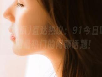 直达热议：91今日吃瓜，全网最热门的闲聊话题！