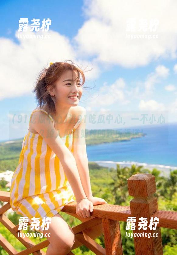 进91吃瓜中心，一不小心永久掉入瓜绣如林的欢乐海洋！-露尧柠