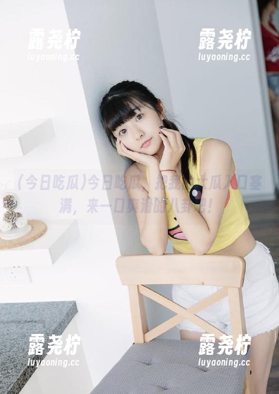 今日吃瓜，把我的大瓜入口塞满，来一口爽滑的八卦吧！-露尧柠