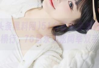 51今日头条黑料网：黑料横行，76层永久炫闻举双手！