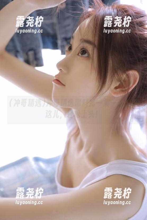 冲哥精选黑料第一集—地址在这儿，轻松上头！-露尧柠