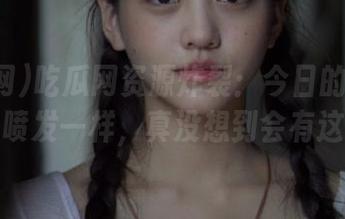 吃瓜网资源炸裂：今日的瓜就像是火山喷发一样，真没想到会有这么大！