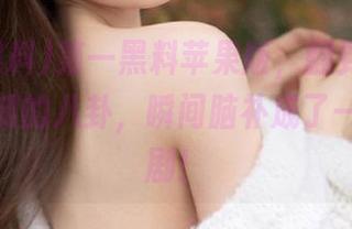 第一黑料苹果版，翻到我朋友不为人知的八卦，瞬间脑补成了一部肥皂剧！