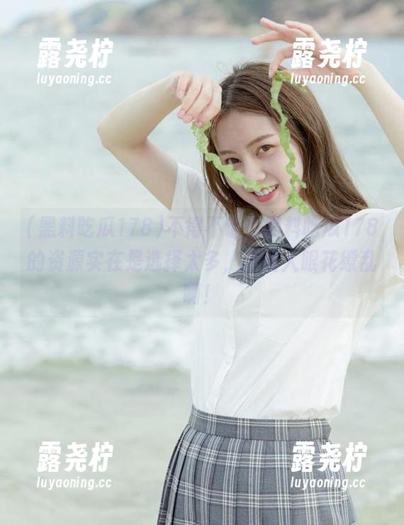 不得不说，黑料吃瓜178的资源实在是选择太多，真让人眼花缭乱啊！-露尧柠